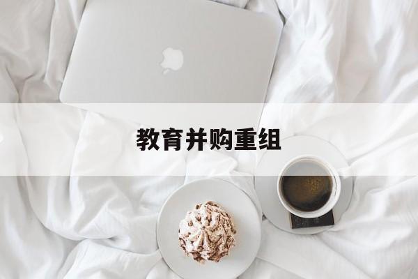 眉山市教育并购重组(近年并购重组经典案例)